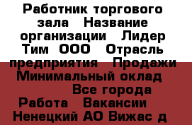 Работник торгового зала › Название организации ­ Лидер Тим, ООО › Отрасль предприятия ­ Продажи › Минимальный оклад ­ 14 000 - Все города Работа » Вакансии   . Ненецкий АО,Вижас д.